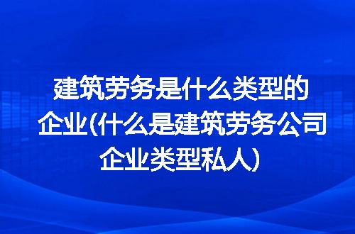 建筑劳务是什么类型的企业(什么是建筑劳务公司企业类型私人)