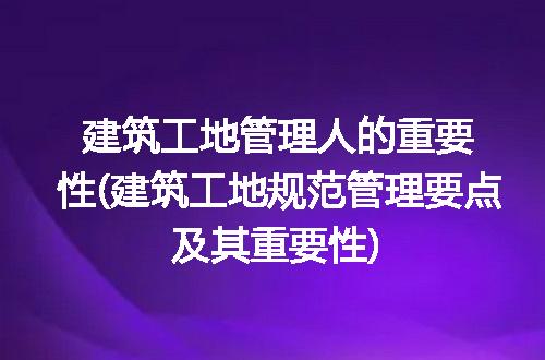 建筑工地管理人的重要性(建筑工地规范管理要点及其重要性)