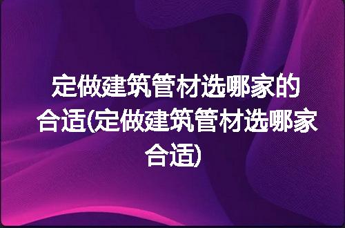 定做建筑管材选哪家的合适(定做建筑管材选哪家合适)