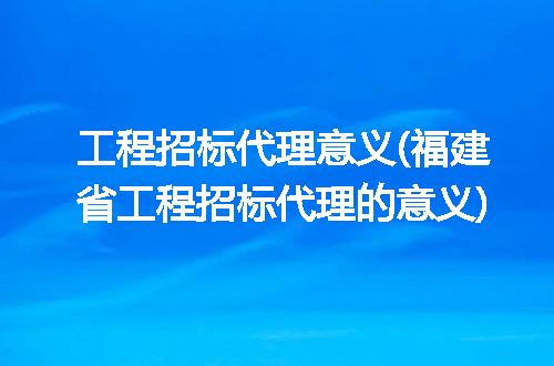 工程招标代理意义(福建省工程招标代理的意义)