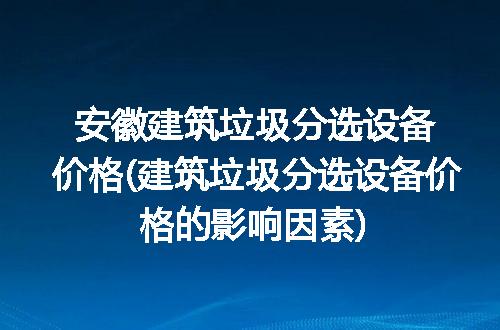 安徽建筑垃圾分选设备价格(建筑垃圾分选设备价格的影响因素)