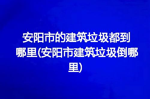 安阳市的建筑垃圾都到哪里(安阳市建筑垃圾倒哪里)