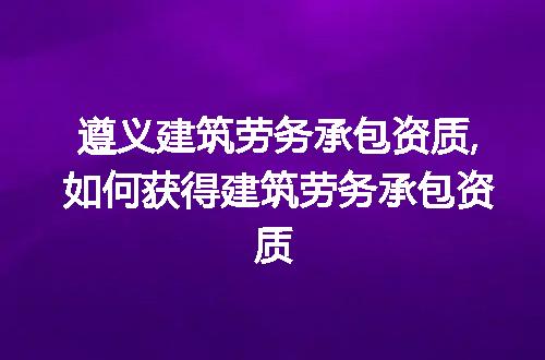 遵义建筑劳务承包资质,如何获得建筑劳务承包资质