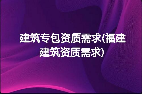 建筑专包资质需求(福建建筑资质需求)