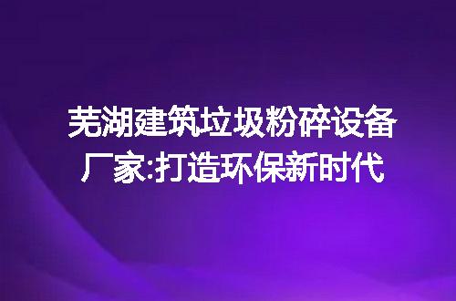 芜湖建筑垃圾粉碎设备厂家:打造环保新时代