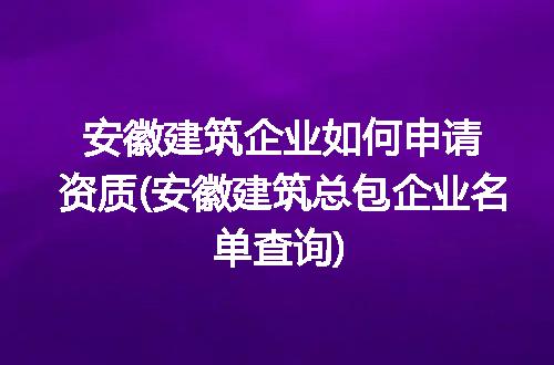 安徽建筑企业如何申请资质(安徽建筑总包企业名单查询)