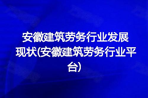 安徽建筑劳务行业发展现状(安徽建筑劳务行业平台)