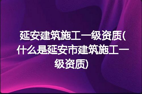 延安建筑施工一级资质(什么是延安市建筑施工一级资质)