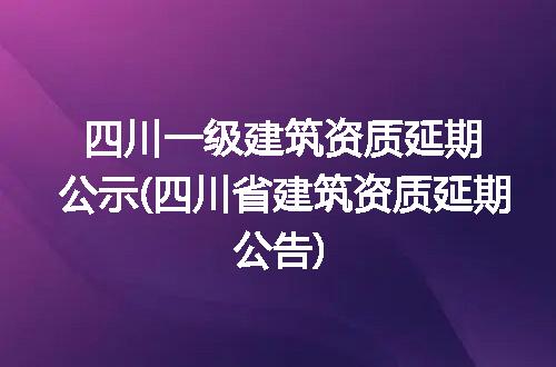 四川一级建筑资质延期公示(四川省建筑资质延期公告)