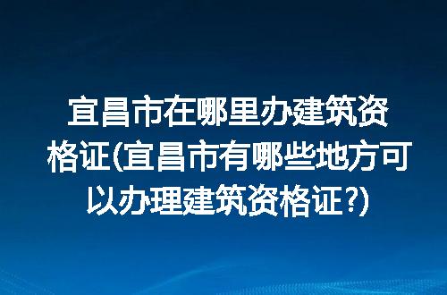 宜昌市在哪里办建筑资格证(宜昌市有哪些地方可以办理建筑资格证?)