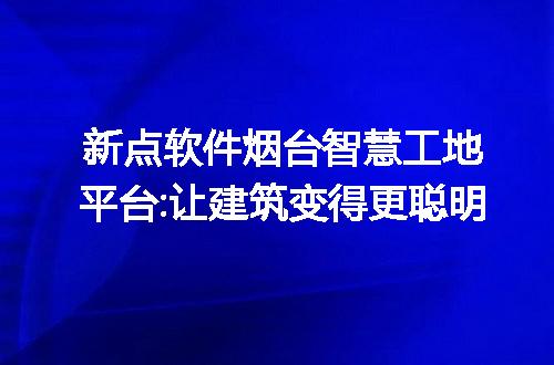 新点软件烟台智慧工地平台:让建筑变得更聪明