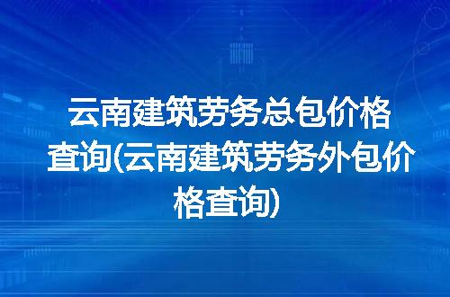 云南建筑劳务总包价格查询(云南建筑劳务外包价格查询)