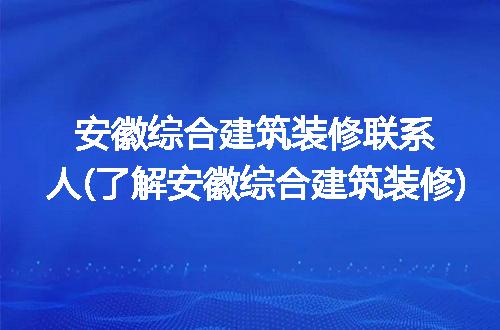 安徽综合建筑装修联系人(了解安徽综合建筑装修)