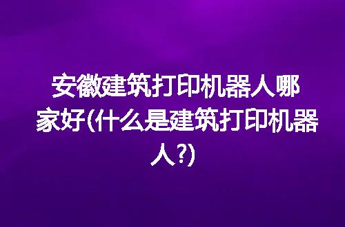 安徽建筑打印机器人哪家好(什么是建筑打印机器人?)