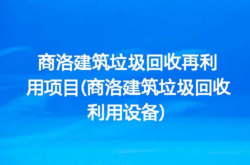 商洛建筑垃圾回收再利用项目(商洛建筑垃圾回收利用设备)