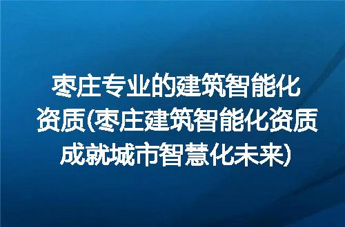 枣庄专业的建筑智能化资质(枣庄建筑智能化资质成就城市智慧化未来)