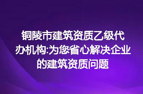 铜陵市建筑资质乙级代办机构:为您省心解决企业的建筑资质问题