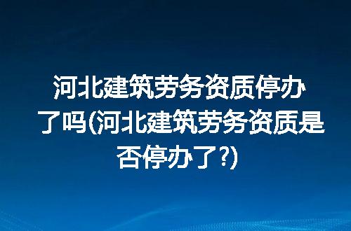 河北建筑劳务资质停办了吗(河北建筑劳务资质是否停办了?)