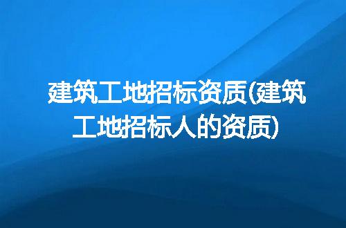 建筑工地招标资质(建筑工地招标人的资质)