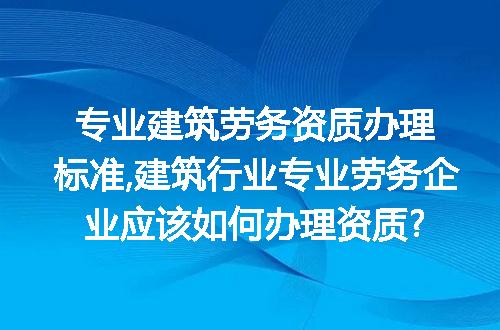 专业建筑劳务资质办理标准,建筑行业专业劳务企业应该如何办理资质?