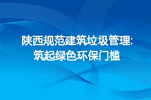 陕西规范建筑垃圾管理:筑起绿色环保门槛