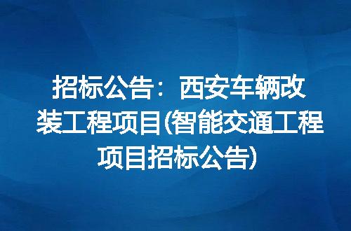 招标公告：西安车辆改装工程项目(智能交通工程项目招标公告)