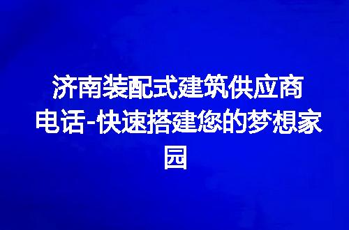 济南装配式建筑供应商电话-快速搭建您的梦想家园