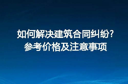 如何解决建筑合同纠纷?参考价格及注意事项