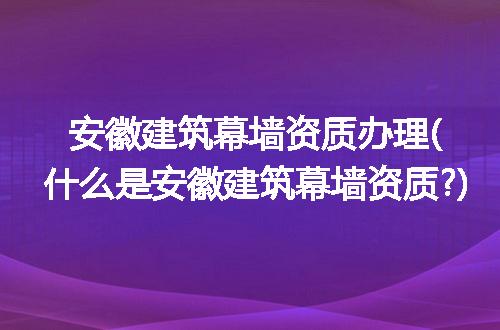 安徽建筑幕墙资质办理(什么是安徽建筑幕墙资质?)