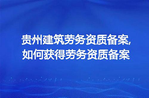 贵州建筑劳务资质备案,如何获得劳务资质备案