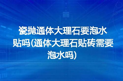 瓷抛通体大理石要泡水贴吗(通体大理石贴砖需要泡水吗)