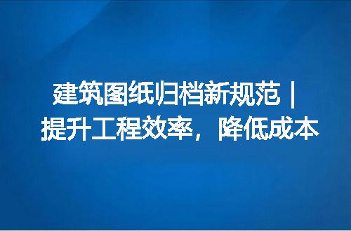 建筑图纸归档新规范｜提升工程效率，降低成本