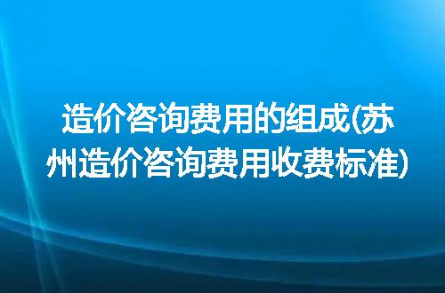 造价咨询费用的组成(苏州造价咨询费用收费标准)