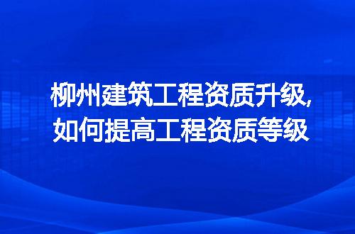 柳州建筑工程资质升级,如何提高工程资质等级