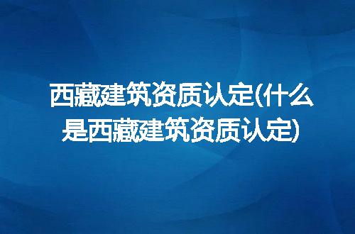 西藏建筑资质认定(什么是西藏建筑资质认定)