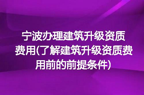 宁波办理建筑升级资质费用(了解建筑升级资质费用前的前提条件)