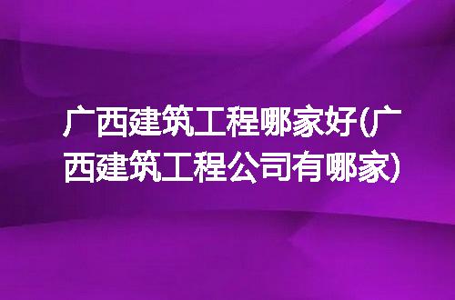 广西建筑工程哪家好(广西建筑工程公司有哪家)