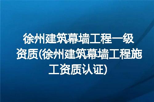 徐州建筑幕墙工程一级资质(徐州建筑幕墙工程施工资质认证)