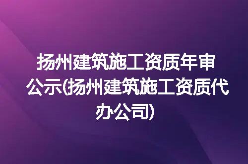 扬州建筑施工资质年审公示(扬州建筑施工资质代办公司)