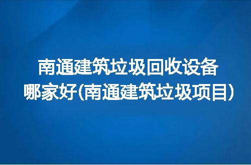 南通建筑垃圾回收设备哪家好(南通建筑垃圾项目)