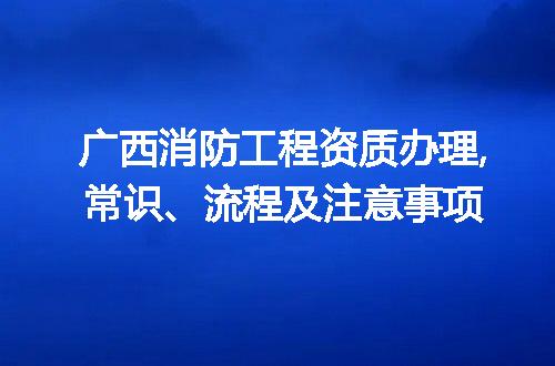 广西消防工程资质办理,常识、流程及注意事项