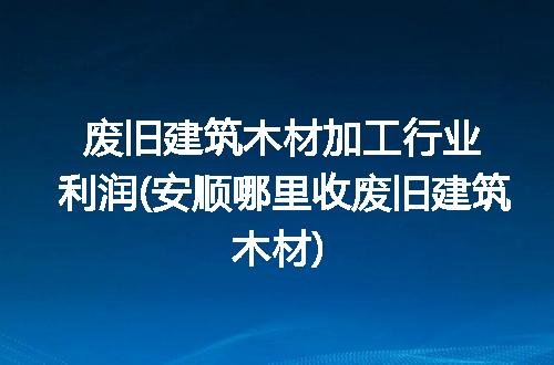 废旧建筑木材加工行业利润(安顺哪里收废旧建筑木材)