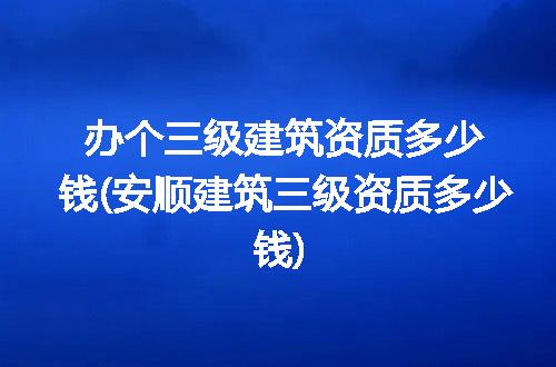 办个三级建筑资质多少钱(安顺建筑三级资质多少钱)