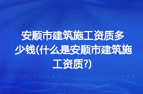 安顺市建筑施工资质多少钱(什么是安顺市建筑施工资质?)