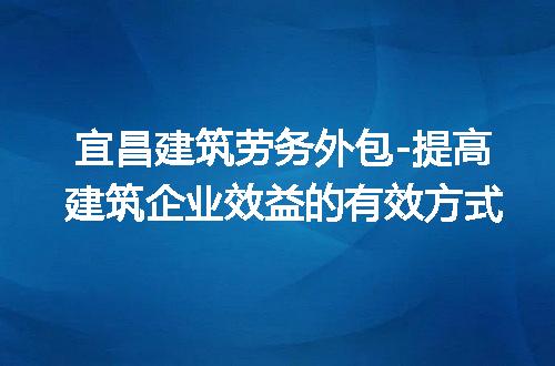 宜昌建筑劳务外包-提高建筑企业效益的有效方式