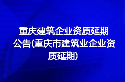 重庆建筑企业资质延期公告(重庆市建筑业企业资质延期)