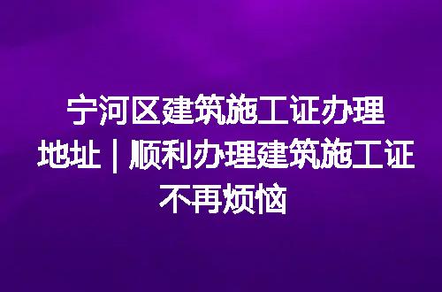 宁河区建筑施工证办理地址 | 顺利办理建筑施工证不再烦恼