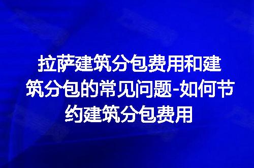 拉萨建筑分包费用和建筑分包的常见问题-如何节约建筑分包费用