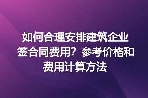 如何合理安排建筑企业签合同费用？参考价格和费用计算方法