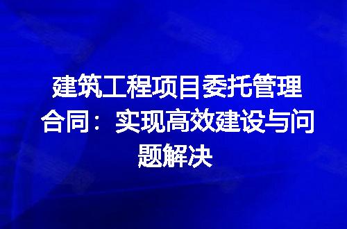 建筑工程项目委托管理合同：实现高效建设与问题解决